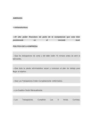 AMENAZA
—Infraestructura.
—El alto poder financiero de parte de la competencia que esta bien
posicionada en el mercado local.
POLITICA DE LA EMPRESA
—Que los trabajadores de venta y del taller estén 15 minutos antes de abrir el
lubricentro.
—Que toda la planta administrativa sepan y conozcan el plan de trabajo para
llegar al objetivo.
—Que Los Trabajadores Estén Completamente Uniformados.
—Los Sueldos Serán Mensualmente.
—Los Trabajadores Cumplirán Las 8 Horas Corridas.
 