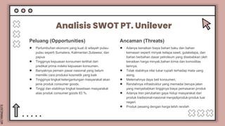 SLIDESMANIA.COM
Peluang (Opportunities)
Analisis SWOT PT. Unilever
● Pertumbuhan ekonomi yang kuat di wilayah pulau-
pulau seperti Sumatera, Kalimantan,Sulawesi, dan
papua
● Tingginya kepuasan konsumen terlihat dari
predikat prima indeks kepuasan konsumen.
● Banyaknya pemain pasar nasional yang belum
memiliki cara produksi kosmetik yang baik
● Tingginya tingkat ketergantungan masyarakat akan
jenis produk consumer goods.
● Tinggi dan stabilnya tingkat kesetiaan masyarakat
atas produk consumer goods 83 %.
Ancaman (Threats)
● Adanya kenaikan biaya bahan baku dan bahan
kemasan seperti minyak kelapa sawit, gulakelapa, dan
bahan berbahan dasar petroleum yang disebabkan oleh
kenaikan harga minyak,bahan kimia dan komoditas
lainnya.
● Tidak stabilnya nilai tukar rupiah terhadap mata uang
asing.
● Melemahnya daya beli konsumen.
● Rendahnya infrastruktur yang memadai berupa jalan
yang menyebabkan tingginya biaya pemasaran produk
● Adanya tren perubahan gaya hidup masyarakat dari
produk tradisional-nasional menjadiproduk-produk luar
negeri.
● Produk pesaing dengan harga lebih rendah
 