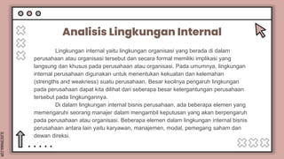 SLIDESMANIA.COM
Analisis Lingkungan Internal
Lingkungan internal yaitu lingkungan organisasi yang berada di dalam
perusahaan atau organisasi tersebut dan secara formal memiliki implikasi yang
langsung dan khusus pada perusahaan atau organisasi. Pada umumnya, lingkungan
internal perusahaan digunakan untuk menentukan kekuatan dan kelemahan
(strengths and weakness) suatu perusahaan. Besar kecilnya pengaruh lingkungan
pada perusahaan dapat kita dilihat dari seberapa besar ketergantungan perusahaan
tersebut pada lingkungannya.
Di dalam lingkungan internal bisnis perusahaan, ada beberapa elemen yang
memengaruhi seorang manajer dalam mengambil keputusan yang akan berpengaruh
pada perusahaan atau organisasi. Beberapa elemen dalam lingkungan internal bisnis
perusahaan antara lain yaitu karyawan, manajemen, modal, pemegang saham dan
dewan direksi.
 