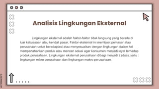 SLIDESMANIA.COM
Analisis Lingkungan Eksternal
Lingkungan eksternal adalah faktor-faktor tidak langsung yang berada di
luar kekuasaan atau kendali pasar. Faktor eksternal ini membuat pemasar atau
perusahaan untuk beradaptasi atau menyesuaikan dengan lingkungan dalam hal
mempertahankan produk atau mencari solusi agar konsumen menjadi loyal terhadap
produk perusahaan. Lingkungan eksternal perusahaan dibagi menjadi 2 (dua), yaitu :
lingkungan mikro perusahaan dan lingkungan makro perusahaan.
 