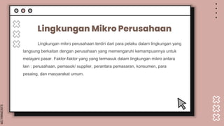 SLIDESMANIA.COM
Lingkungan Mikro Perusahaan
Lingkungan mikro perusahaan terdiri dari para pelaku dalam lingkungan yang
langsung berkaitan dengan perusahaan yang memengaruhi kemampuannya untuk
melayani pasar. Faktor-faktor yang yang termasuk dalam lingkungan mikro antara
lain : perusahaan, pemasok/ supplier, perantara pemasaran, konsumen, para
pesaing, dan masyarakat umum.
 