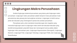 SLIDESMANIA.COM
Lingkungan Makro Perusahaan
Analisis lingkungan eksternal perusahaan yang kedua yaitu lingkungan makro
perusahaan. Lingkungan makro perusahaan adalah tempat di mana perusahaan mulai
pencariannya atas peluang dan kemungkinan ancaman. Lingkungan ini terdiri semua
pihak dan kekuatan yang memengaruhi operasi dan prestasi perusahaan.
Perusahaan perlu untuk memahami kecenderungan dan megatren yang
menandai lingkungan saat ini Lingkungan makro terdiri dari kekuatan-kekuatan yang
bersifat kemasyarakatan yang lebih besar dan memengaruhi semua pelaku dalam
lingkungan mikro perusahaan yaitu: Lingkungan Kependudukan (Demografi), Lingkungan
Ekonomi, Lingkungan Fisik, Lingkungan Teknologi, Lingkungan Politik, dan Lingkungan
Sosial Budaya.
 