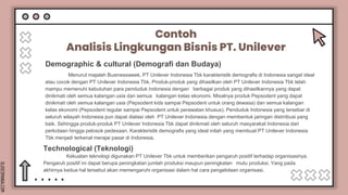 SLIDESMANIA.COM
Contoh
Analisis Lingkungan Bisnis PT. Unilever
Menurut majalah Businessweek, PT Unilever Indonesia Tbk karakteristik demografis di Indonesia sangat ideal
atau cocok dengan PT Unilever Indonesia Tbk. Produk-produk yang dihasilkan oleh PT Unilever Indonesia Tbk telah
mampu memenuhi kebutuhan para penduduk Indonesia dengan berbagai produk yang dihasilkannya yang dapat
dinikmati oleh semua kalangan usia dan semua kalangan kelas ekonomi. Misalnya produk Pepsodent yang dapat
dinikmati oleh semua kalangan usia (Pepsodent kids sampai Pepsodent untuk orang dewasa) dan semua kalangan
kelas ekonomi (Pepsodent regular sampai Pepsodent untuk perawatan khusus). Penduduk Indonesia yang tersebar di
seluruh wilayah Indonesia pun dapat diatasi oleh PT Unilever Indonesia dengan membentuk jaringan distrribusi yang
baik. Sehingga produk-produk PT Unilever Indonesia Tbk dapat dinikmati oleh seluruh masyarakat Indonesia dari
perkotaan hingga pelosok pedesaan. Karakteristik demografis yang ideal inilah yang membuat PT Unilever Indonesia
Tbk menjadi terkenal merajai pasar di Indonesia.
Demographic & cultural (Demografi dan Budaya)
Kekuatan teknologi digunakan PT Unilever Tbk untuk memberikan pengaruh positif terhadap organisasinya.
Pengaruh positif ini dapat berupa peningkatan jumlah produksi maupun peningkatan mutu produksi. Yang pada
akhirnya kedua hal tersebut akan memengaruhi organisasi dalam hal cara pengelolaan organisasi.
Technological (Teknologi)
 