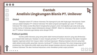 SLIDESMANIA.COM
Contoh
Analisis Lingkungan Bisnis PT. Unilever
Kebijakan dalam PT Unilever Indonesia Tbk dipengaruhi pula oleh lingkungan internasional. Salah
satunya adalah kebijakan PT Unilever Indonesia Tbk dalam program peningkatan gizi anak. PT Unilever
Indonesia Tbk melalui produk Blue Band mengeluarkan program untuk meningkatkan gizi anak-anak yang
kurang mampu di beberapa negara bekerjasama dengan UNICEF. Selain itu, beberapa program dan produk
dari PT Unilever Indonesia juga bekerja sama dengan WHO.
Global
Kondisi politik Indonesia yang sering tidak stabil membuat keadaan ekonomi yang ada diIndonesia
pun menjadi tidak stabil pula. Keadaan ini akan menjadi perhatian PT Unilever Indonesia Tbk dalam menjalani
kegiatan organisasi sehari-hari maupun dalam membuat keputusan. Misalnya keadaan ekonomi yang tidak
stabil akibat kondisi politik yang tidak menentu membuat PT Unilever Indonesia Tbk untuk mengurangi jumlah
produksinya. Dan bilakondisi politik stabil yang diikuti dengan keadaan ekonomi yang stabil pula, maka PT
Unilever Indonesia Tbk akan membuat keputusan untuk menaikkan jumlah output produksi.
Political (politik)
 