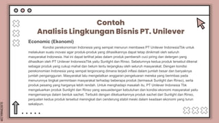SLIDESMANIA.COM
Contoh
Analisis Lingkungan Bisnis PT. Unilever
Kondisi perekonomian Indonesia yang sempat menurun membawa PT Unilever IndonesiaTbk untuk
melakukan suatu inovasi agar produk-produk yang dihasilkannya dapat tetap dinikmati oleh seluruh
masyarakat Indonesia. Hal ini dapat terlihat jelas dalam produk pembersih cuci piring dan detergen yang
dihasilkan oleh PT Unilever IndonesiaTbk yaitu Sunlight dan Rinso. Sebelumnya kedua produk tersebut dikenal
sebagai produk yang cukup mahal dan belum tentu terjangkau oleh seluruh masyarakat. Dengan kondisi
perekonomian Indonesia yang sempat tergoncang dimana terjadi inflasi dalam jumlah besar dan banyaknya
jumlah pengangguran. Masyarakat lalu mengetatkan anggaran pengeluaran mereka yang berimbas pada
menurunnya tingkat permintaan masyarakat terhadap beberapa produk (termasuk Sunlight dan Rinso), serta
produk pesaing yang harganya lebih rendah. Untuk menghadapi masalah itu, PT Unilever Indonesia Tbk
mengeluarkan produk Sunlight dan Rinso yang sesuaidengan kebutuhan dan kondisi ekonomi masyarakat yaitu
mengemasnya dalam bentuk sachet. Terbukti dengan dikeluarkannya produk sachet dari Sunlight dan Rinso,
penjualan kedua produk tersebut meningkat dan cenderung stabil meski dalam keadaan ekonomi yang turun
sekalipun.
Economic (Ekonomi)
 