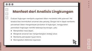 SLIDESMANIA.COM
Manfaat dari Analisis Lingkungan
Evaluasi lingkungan membantu organisasi dalam mendeteksi efek potensial. Hal
tersebut bisa menimbulkan ancaman atau peluang. Dengan hal ini dapat membantu
perusahaan dalam mengantisipati perubahan di lingkungan, menggunakan
pemindaian lingkungan memiliki beberapa keuntungan, yaitu:
● Memprediksi masa depan.
● Mengenali ancaman dan mengembangkan strategi solusi.
● Membantu pencapaian tujuan bisnis.
● Meningkatkan efektivitas organisasi.
 