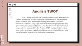 SLIDESMANIA.COM
Analisis SWOT
SWOT adalah singkatan dari Strength, Opportunities, Weakness, dan
Threats. Analisis SWOT adalah alat untuk mengindentifikasi berbagai factor
secara sistematis guna merumuskan strategi perusahaan. Analisis ini
didasarkan pada logika yang dapat memaksimalkan (strengths) dan peluang
(opportunity), namun secara bersama-sama dapat meminimalkan kelemahan
(weaknest) dan ancaman (threats). Analisis SWOT membandingkan antara
faktor eksternal, peluang (opportunities) dan ancaman (threats) dengan faktor
internal kekuatan (strengths) dan kelemahan (weakness).
 
