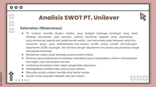 SLIDESMANIA.COM
Kelemahan (Weaknesses)
Analisis SWOT PT. Unilever
● PT Unilever memiliki struktur matriks, yang terdapat beberapa tantangan yang mesti
dihadapi perusahaan yaitu pertama, sulitnya koordinasi kegiatan antar departemen
yang mempunyai agenda dan jadwal sendiri-sendiri. Lalu komunikasi pada karyawan yang bisa
menerima pesan yang berbeda-beda. Dan resolusi konflik antara inisiatif dari dukungan
departemen (SDM, keuangan, dan lain-lain) dengan departemen lini produk yang biasanya sangat
berorientasi komersial
● Rendahnya respon pasar terhadap produk-produk tertentu
● Birokrasi yang panjang karena kebijakan sentralisasi yang menyebabkan unilever indonesiatidak
bisa begitu saja memutuskan sesuatu.
● Lambatnya konsolidasi intern dalam pengambilan keputusan.
● Ketidakjelasan sertifikat halal untuk produk tertentu.
● Mayoritas produk unilever memiliki entry barrier rendah
● Growth omzet penjualan dibawah rata-rata industri.
 