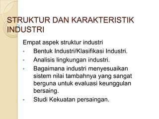 STRUKTUR DAN KARAKTERISTIK
INDUSTRI
   Empat aspek struktur industri
   • Bentuk Industri/Klasifikasi Industri.
   • Analisis lingkungan industri.
   • Bagaimana industri menyesuaikan
     sistem nilai tambahnya yang sangat
     berguna untuk evaluasi keunggulan
     bersaing.
   • Studi Kekuatan persaingan.
 