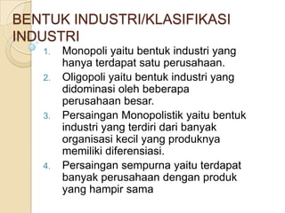 BENTUK INDUSTRI/KLASIFIKASI
INDUSTRI
   1.   Monopoli yaitu bentuk industri yang
        hanya terdapat satu perusahaan.
   2.   Oligopoli yaitu bentuk industri yang
        didominasi oleh beberapa
        perusahaan besar.
   3.   Persaingan Monopolistik yaitu bentuk
        industri yang terdiri dari banyak
        organisasi kecil yang produknya
        memiliki diferensiasi.
   4.   Persaingan sempurna yaitu terdapat
        banyak perusahaan dengan produk
        yang hampir sama
 