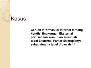 Kasus
        Carilah Informasi di Internet tentang
        kondisi lingkungan Eksternal
        perusahaan kemudian susunlah
        tabel Eksternal Faktor Strategisnya
        sebagaimana tabel dibawah ini
 