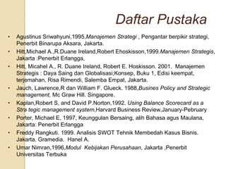 Daftar Pustaka
•   Agustinus Sriwahyuni,1995,Manajemen Strategi , Pengantar berpikir strategi,
    Penerbit Binarupa Aksara, Jakarta.
•   Hitt,Michael A.,R.Duane Ireland,Robert Ehoskisson,1999.Manajemen Strategis,
    Jakarta :Penerbit Erlangga,
•   Hitt, Micahel A., R. Duane Ireland, Robert E. Hoskisson. 2001. Manajemen
    Strategis : Daya Saing dan Globalisasi;Konsep, Buku 1, Edisi keempat,
    terjemahan, Risa Rimendi, Salemba Empat, Jakarta.
•   Jauch, Lawrence,R dan William F. Glueck. 1988,Busines Policy and Strategic
    management, Mc Graw Hill. Singapore.
•   Kaplan,Robert S, and David P.Norton,1992. Using Balance Scorecard as a
    Stra tegic management system,Harvard Business Review,January-Pebruary
•   Porter, Michael E, 1997, Keunggulan Bersaing, alih Bahasa agus Maulana,
    Jakarta: Penerbit Erlangga
•   Freddy Rangkuti. 1999. Analisis SWOT Tehnik Membedah Kasus Bisnis.
    Jakarta. Gramedia. Hanel A.
•   Umar Nimran,1996,Modul Kebijakan Perusahaan, Jakarta ,Penerbit
    Universitas Terbuka
 