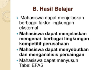 B. Hasil Belajar
 Mahasiswa dapat menjelaskan
  berbagai faktor lingkungan
  eksternal
 Mahasiswa dapat menjelaskan
  mengenai berbagai lingkungan
  kompetitif perusahaan
 Mahasiswa dapat menyebutkan
  dan menganalisis persaingan
 Mahasiswa dapat menyusun
  Tabel EFAS
 