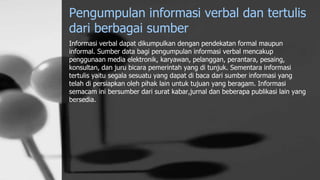 Pengumpulan informasi verbal dan tertulis
dari berbagai sumber
Informasi verbal dapat dikumpulkan dengan pendekatan formal maupun
informal. Sumber data bagi pengumpulan informasi verbal mencakup
penggunaan media elektronik, karyawan, pelanggan, perantara, pesaing,
konsultan, dan juru bicara pemerintah yang di tunjuk. Sementara informasi
tertulis yaitu segala sesuatu yang dapat di baca dari sumber informasi yang
telah di persiapkan oleh pihak lain untuk tujuan yang beragam. Informasi
semacam ini bersumber dari surat kabar,jurnal dan beberapa publikasi lain yang
bersedia.
 