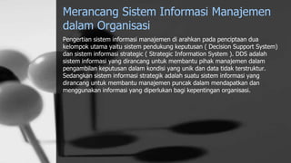 Merancang Sistem Informasi Manajemen
dalam Organisasi
Pengertian sistem informasi manajemen di arahkan pada penciptaan dua
kelompok utama yaitu sistem pendukung keputusan ( Decision Support System)
dan sistem informasi strategic ( Strategic Information System ). DDS adalah
sistem informasi yang dirancang untuk membantu pihak manajemen dalam
pengambilan keputusan dalam kondisi yang unik dan data tidak terstruktur.
Sedangkan sistem informasi strategik adalah suatu sistem informasi yang
dirancang untuk membantu manajemen puncak dalam mendapatkan dan
menggunakan informasi yang diperlukan bagi kepentingan organisasi.
 