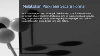 Melakukan Perkiraan Secara Formal
Pada umumnya perkiraan ini banyak dilakukan oleh konsultan tertentu atas
permintaan pihak manajemen. Pada akhir-akhir ini juga berkembang konsultan
yang bergabung untuk membuat berbagai kajian dan prospek atau bahkan
meramal kegiatan bisnis dimasa yang akan datang.
 