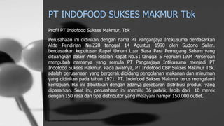PT INDOFOOD SUKSES MAKMUR Tbk
Profil PT Indofood Sukses Makmur, Tbk
Perusahaan ini didirikan dengan nama PT Panganjaya Intikusuma berdasarkan
Akta Pendirian No.228 tanggal 14 Agustus 1990 oleh Sudono Salim.
berdasarkan keputusan Rapat Umum Luar Biasa Para Pemegang Saham yang
dituangkan dalam Akta Risalah Rapat No.51 tanggal 5 Februari 1994 Perseroan
mengubah namanya yang semula PT Panganjaya Intikusuma menjadi PT
Indofood Sukses Makmur. Pada awalnya, PT Indofood CBP Sukses Makmur Tbk.
adalah perusahaan yang bergerak dibidang pengolahan makanan dan minuman
yang didirikan pada tahun 1971. PT. Indofood Sukses Makmur terus mengalami
kemajuan. Hal ini dibuktikan dengan adanya pesebaran distribusi produk yang
dipasarkan. Saat ini, perusahaan ini memliki 36 pabrik, lebih dari 10 merek
dengan 150 rasa dan tipe distributor yang melayani hampir 150.000 outlet.
 
