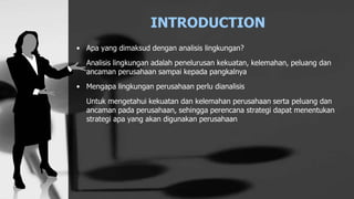 INTRODUCTION
• Apa yang dimaksud dengan analisis lingkungan?
Analisis lingkungan adalah penelurusan kekuatan, kelemahan, peluang dan
ancaman perusahaan sampai kepada pangkalnya
• Mengapa lingkungan perusahaan perlu dianalisis
Untuk mengetahui kekuatan dan kelemahan perusahaan serta peluang dan
ancaman pada perusahaan, sehingga perencana strategi dapat menentukan
strategi apa yang akan digunakan perusahaan
 