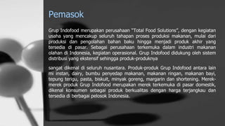 Pemasok
Grup Indofood merupakan perusahaan “Total Food Solutions”, dengan kegiatan
usaha yang mencakup seluruh tahapan proses produksi makanan, mulai dari
produksi dan pengolahan bahan baku hingga menjadi produk akhir yang
tersedia di pasar. Sebagai perusahaan terkemuka dalam industri makanan
olahan di Indonesia, kegiatan operasional. Grup Indofood didukung oleh sistem
distribusi yang ekstensif sehingga produk-produknya
sangat dikenal di seluruh nusantara. Produk-produk Grup Indofood antara lain
mi instan, dairy, bumbu penyedap makanan, makanan ringan, makanan bayi,
tepung terigu, pasta, biskuit, minyak goreng, margarin dan shortening. Merek-
merek produk Grup Indofood merupakan merek terkemuka di pasar domestik,
dikenal konsumen sebagai produk berkualitas dengan harga terjangkau dan
tersedia di berbagai pelosok Indonesia.
 