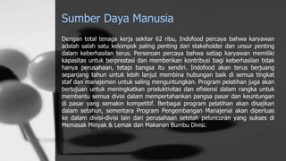 Sumber Daya Manusia
Dengan total tenaga kerja sekitar 62 ribu, Indofood percaya bahwa karyawan
adalah salah satu kelompok paling penting dari stakeholder dan unsur penting
dalam keberhasilan terus. Perseroan percaya bahwa setiap karyawan memiliki
kapasitas untuk berprestasi dan memberikan kontribusi bagi keberhasilan tidak
hanya perusahaan, tetapi bangsa itu sendiri. Indofood akan terus berjuang
sepanjang tahun untuk lebih lanjut membina hubungan baik di semua tingkat
staf dan manajemen untuk saling menguntungkan. Program pelatihan juga akan
bertujuan untuk meningkatkan produktivitas dan efisiensi dalam rangka untuk
membantu semua divisi dalam mempertahankan pangsa pasar dan keuntungan
di pasar yang semakin kompetitif. Berbagai program pelatihan akan disajikan
dalam setahun, sementara Program Pengembangan Manajerial akan diperluas
ke dalam divisi-divisi lain dari perusahaan setelah peluncuran yang sukses di
Memasak Minyak & Lemak dan Makanan Bumbu Divisi.
 
