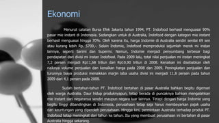 Ekonomi
Menurut catatan Bursa Efek Jakarta tahun 1994, PT. Indofood berhasil menguasai 90%
pasar mie instant di Indonesia. Sedangkan untuk di Australia, Indofood dengan kategori mie instant
berhasil menguasai hingga 70%. Oleh karena itu, harga Indomie di Australia sendiri senilai 69 sen
atau kurang lebih Rp. 5700,-. Selain Indomie, Indofood memproduksi sejumlah merek mi instan
lainnya, seperti Sarimi dan Supermi. Namun, Indomie menjadi penyumbang terbesar bagi
pendapatan dari divisi mi instan Indofood. Pada 2009 lalu, total nilai penjualan mi instan meningkat
7,2 persen menjadi Rp11,68 triliun dari Rp10,90 triliun di 2008. Kenaikan ini disebabkan oleh
naiknya volume penjualan dan kenaikan harga pada 2008 dan 2009. Peningkatan penjualan dan
turunnya biaya produksi menaikkan marjin laba usaha divisi ini menjadi 11,8 persen pada tahun
2009 dari 4,1 persen pada 2008.
Sudah bertahun-tahun PT. Indofood bertahan di pasar Australia bahkan begitu digemari
oleh warga Australia. Daur hidup produknyapun, tetap berada di puncaknya bahkan mengalahkan
mie instant dari negaranya sendiri maupun negara luar lainnya. Tetapi dengan harga Indomie yang
begitu tinggi dibandingkan di Indonesia, perusahaan tetap saja harus membayarkan pajak usaha
dari keuntungan yang diperoleh perusahaan. Hingga kini, permintaan Australia terhadap produk PT.
Indofood tetap meningkat dari tahun ke tahun. Itu yang membuat perusahaan ini bertahan di pasar
Australia hingga sekarang.
 