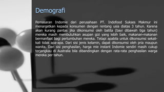 Demografi
Pemasaran Indomie dari perusahaan PT. Indofood Sukses Makmur ini
menargetkan kepada konsumen dengan rentang usia diatas 3 tahun. Karena
akan kurang pantas jika dikonsumsi oleh batita (bayi dibawah tiga tahun)
mereka masih membutuhkan asupan gizi yang lebih baik, makanan-makanan
bermanfaat bagi pertumbuhan mereka. Tetapi apabila untuk dikonsumsi sekali-
kali tidak apa-apa. Dari sisi jenis kelamin, dapat dikonsumsi oleh pria maupun
wanita. Dari sisi penghasilan, harga mie instant Indomie sendiri masih cukup
terjangkau di Australia bila dibandingkan dengan rata-rata penghasilan warga
mereka per tahun.
 