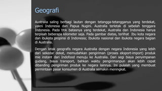Geografi
Australia saling berbagi lautan dengan tetangga-tetangganya yang terdekat,
yakni Indonesia dan Papua Nugini. Australia terletak di sebelah tenggara
Indonesia. Pada titik batasnya yang terdekat, Australia dan Indonesia hanya
terpisah beberapa kilometer saja. Pada gambar diatas, terlihat Ibu kota negara
dan ibukota propinsi di Indonesia; Ibukota nasional dan ibukota negara bagian
di Australia.
Dengan letak geografis negara Australia dengan negara Indonesia yang lebih
dari sekedar dekat, memudahkan pengiriman (proses eksport-import) produk
mie instant dari Indofood menuju ke Australia. Dari segi biaya penyimpanan
gudang, biaya transport, bahkan waktu pengirimanpun akan lebih cepat
dibanding pengiriman produk ke negara lainnya. Ini pulalah yang membuat
permintaan pasar konsumen di Australia semakin meningkat.
 