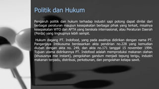 Politik dan Hukum
Pengaruh politik dan hukum terhadap industri sapi potong dapat dinilai dari
berbagai peraturan maupun kesepakatan berbagai pihak yang terkait, misalnya
kesepakatan WTO dan AFTA yang berskala internasional, atau Peraturan Daerah
(Perda) yang lingkupnya lebih sempit.
Hukum dagang PT. Indofood, yang pada awalnya didirikan dengan nama PT.
Panganjaya Intikusuma berdasarkan akta pendirian no.228 yang kemudian
diubah dengan akta no. 249, dan akta no.171 tanggal 15 november 1994.
Tujuan utama didirikannya PT. Indofood adalah memproduksi makanan olahan
(khususnya mie instant), pengolahan gandum menjadi tepung terigu, industri
makanan terpadu, distribusi, perkebunan, dan pengolahan kelapa sawit.
 