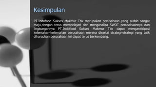 Kesimpulan
PT.Indofood Sukses Makmur Tbk merupakan perusahaan yang sudah sangat
maju,dengan terus mempelajari dan menganalisa SWOT perusahaannya dan
lingkungannya PT.Indofood Sukses Makmur Tbk dapat mengantisipasi
kelemahan-kelemahan perusahaan mereka disertai strategi-strategi yang baik
diharapkan perusahaan ini dapat terus berkembang.
 