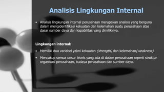 Analisis Lingkungan Internal
• Analisis lingkungan internal perusahaan merupakan analisis yang berguna
dalam mengidentifikasi kekuatan dan kelemahan suatu perusahaan atas
dasar sumber daya dan kapabilitas yang dimilikinya.
Lingkungan internal:
• Memiliki dua variabel yakni kekuatan (strength) dan kelemahan(weakness).
• Mencakup semua unsur bisnis yang ada di dalam perusahaan seperti struktur
organisasi perusahaan, budaya perusahaan dan sumber daya.
 
