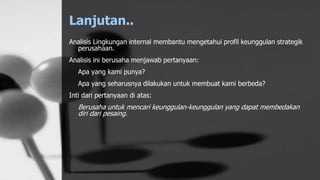 Lanjutan..
Analisis Lingkungan internal membantu mengetahui profil keunggulan strategik
perusahaan.
Analisis ini berusaha menjawab pertanyaan:
Apa yang kami punya?
Apa yang seharusnya dilakukan untuk membuat kami berbeda?
Inti dari pertanyaan di atas:
Berusaha untuk mencari keunggulan-keunggulan yang dapat membedakan
diri dari pesaing.
 