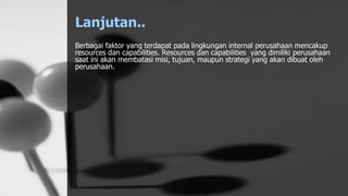 Lanjutan..
Berbagai faktor yang terdapat pada lingkungan internal perusahaan mencakup
resources dan capabilities. Resources dan capabilities yang dimiliki perusahaan
saat ini akan membatasi misi, tujuan, maupun strategi yang akan dibuat oleh
perusahaan.
 