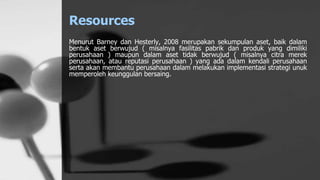 Resources
Menurut Barney dan Hesterly, 2008 merupakan sekumpulan aset, baik dalam
bentuk aset berwujud ( misalnya fasilitas pabrik dan produk yang dimiliki
perusahaan ) maupun dalam aset tidak berwujud ( misalnya citra merek
perusahaan, atau reputasi perusahaan ) yang ada dalam kendali perusahaan
serta akan membantu perusahaan dalam melakukan implementasi strategi unuk
memperoleh keunggulan bersaing.
 