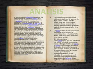 • El principal logro de Jane Austen es transmitir una
perfecta imagen de la sociedad británica en el
cambio de siglo, por debajo de las apariencias y
los prejuicios. Describe de manera poética,
inteligente e irónica las vidas de las jóvenes y la
sociedad en la campiña inglesa del siglo XVIII, a
través de una minuciosa caracterización psicológica
y de comportamiento de los personajes. El tema
central de la obra es el matrimonio, que es la
decisión más importante que las hermanas Bennet
van a tener que tomar. El peligro está en elegir mal,
por inmadurez o por falta de disciplina afectiva.4​ Al
final, tres de las cinco hermanas se han casado
después de elegir pareja valorando el amor, la
seguridad económica y las afinidades. Ese interés,
que desde la primera página se revela, solo se logra
al final después de verse retrasado por
muchas tramas y malentendidos, debido
principalmente al orgullo y el prejuicio.
• No obstante, a pesar del paso del tiempo, esta obra
sigue leyéndose, con una modernidad sorprendente.
Quizá sea porque la autora, lejos de la tradición
literaria de su época, satisface mejor que otros
autores algunas de las eternas exigencias del lector:
• El tópico de una historia de amor con crisis y un final
feliz en un entorno de figuras muy contrastadas. Los
personajes son fácilmente reconocibles: la madre
casamentera, el clérigo adulador, la gran dama
dominante Catherine de Bourgh, la joven alegre e
inteligente que se casa con el aristócrata altanero
pero de buen corazón.5
• Una composición que desarrolla
hábilmente las líneas de la trama sin
dejar "cabos sueltos" al lector. La
novela tiene una estructura de
precisión clásica, los episodios se
definen por su realismo y se regulan
según la función que cumplen en la
narración
• Un estilo que no aburre al lector con
minuciosas descripciones de
apariencias, ropas o muebles. Ya la
misma frase inicial entra en materia,
en el asunto central.
• Un valor constante
como sátira social, que nos entretiene
con figuras "cómicas", con muchas
ironías y diálogos hostiles. La ironía y
el humor son dos de los rasgos más
destacados de su estilo. La novela
tiene un valor añadido. Es un manual
de instrucciones sobre las charlas
sociales aparentemente
intrascendentes y las formas
educadas de comportamiento. A
través de estos comportamientos
superficiales, las heroínas deben
captar los sentimientos que subyacen
 