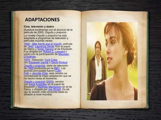 ADAPTACIONES
Cine, televisión y teatro
[Autobús londinense con el anuncio de la
película de 2005, Orgullo y prejuicio
La novela Orgullo y prejuicio ha sido
adaptada a programas de televisión y
películas muchas veces:
1940 - Más fuerte que el orgullo, película
de 1940. Laurence Olivier hizo el papel
de Darcy y Greer Garson el de Elizabeth.
Fue dirigida por Robert Z. Leonard y
contó con la participación de Maureen
O'Sullivan.
1979 - Dirección: Cyril Coke,
con Elizabeth Garvie y David Rintoul.
Orgullo y prejuicio, serie de televisión
de 1995 producida por la BBC. Los
actores principales fueron Colin
Firth y Jennifer Ehle, esta versión es
considerada la mejor adaptación que se
ha hecho hasta el momento.
Orgullo y prejuicio (2005), versión
con Keira Knightley en el papel de
Elizabeth y Matthew Macfadyen en el de
Darcy, y dirigida por Joe Wright. Es tal
vez la versión más conocida dada su
difusión a nivel mundial.
 