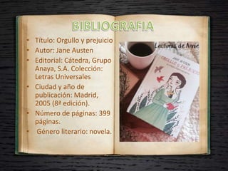 • Título: Orgullo y prejuicio
• Autor: Jane Austen
• Editorial: Cátedra, Grupo
Anaya, S.A. Colección:
Letras Universales
• Ciudad y año de
publicación: Madrid,
2005 (8ª edición).
• Número de páginas: 399
páginas.
• Género literario: novela.
 