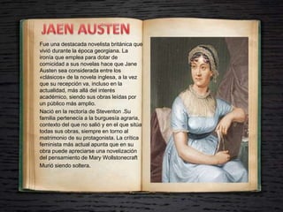 Fue una destacada novelista británica que
vivió durante la época georgiana. La
ironía que emplea para dotar de
comicidad a sus novelas hace que Jane
Austen sea considerada entre los
«clásicos» de la novela inglesa, a la vez
que su recepción va, incluso en la
actualidad, más allá del interés
académico, siendo sus obras leídas por
un público más amplio.
Nació en la rectoría de Steventon .Su
familia pertenecía a la burguesía agraria,
contexto del que no salió y en el que sitúa
todas sus obras, siempre en torno al
matrimonio de su protagonista. La crítica
feminista más actual apunta que en su
obra puede apreciarse una novelización
del pensamiento de Mary Wollstonecraft
Murió siendo soltera.
 