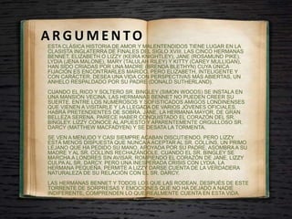 A R G U M E N TO
ESTA CLÁSICA HISTORIA DE AMOR Y MALENTENDIDOS TIENE LUGAR EN LA
CLASISTA INGLATERRA DE FINALES DEL SIGLO XVIII. LAS CINCO HERMANAS
BENNET, ELIZABETH O LIZZY (KEIRA KNIGHTLEY), JANE (ROSAMUND PIKE),
LYDIA (JENA MALONE), MARY (TALULAH RILEY) Y KITTY (CAREY MULLIGAN),
HAN SIDO CRIADAS POR UNA MADRE (BRENDA BLETHYN) CUYA ÚNICA
FIJACIÓN ES ENCONTRARLES MARIDO. PERO ELIZABETH, INTELIGENTE Y
CON CARÁCTER, DESEA UNA VIDA CON PERSPECTIVAS MÁS ABIERTAS, UN
ANHELO RESPALDADO POR SU PADRE (DONALD SUTHERLAND).
CUANDO EL RICO Y SOLTERO SR. BINGLEY (SIMON WOODS) SE INSTALA EN
UNA MANSIÓN VECINA, LAS HERMANAS BENNET NO PUEDEN CREER SU
SUERTE. ENTRE LOS NUMEROSOS Y SOFISTICADOS AMIGOS LONDINENSES
QUE VIENEN A VISITARLE Y LA LLEGADA DE VARIOS JÓVENES OFICIALES,
HABRÁ PRETENDIENTES DE SOBRA. JANE, LA HERMANA MAYOR, DE GRAN
BELLEZA SERENA, PARECE HABER CONQUISTADO EL CORAZÓN DEL SR.
BINGLEY. LIZZY CONOCE AL APUESTO Y APARENTEMENTE ORGULLOSO SR.
DARCY (MATTHEW MACFADYEN) Y SE DESATA LA TORMENTA.
SE VEN A MENUDO Y CASI SIEMPRE ACABAN DISCUTIENDO. PERO LIZZY
ESTÁ MENOS DISPUESTA QUE NUNCA A ACEPTAR AL SR. COLLINS, UN PRIMO
LEJANO QUE HA PEDIDO SU MANO. APOYADA POR SU PADRE, ASOMBRA A SU
MADRE Y AL SR. COLLINS RECHAZÁNDOLE. CUANDO EL SR. BINGLEY SE
MARCHA A LONDRES SIN AVISAR, ROMPIENDO EL CORAZÓN DE JANE, LIZZY
CULPA AL SR. DARCY. PERO UNA INESPERADA CRISIS CON LYDIA, LA
HERMANA PEQUEÑA, PERMITE A LIZZY DARSE CUENTA DE LA VERDADERA
NATURALEZA DE SU RELACIÓN CON EL SR. DARCY.
LAS HERMANAS BENNET Y TODOS LOS QUE LAS RODEAN, DESPUÉS DE ESTE
TORRENTE DE SORPRESAS Y EMOCIONES QUE NO HA DEJADO A NADIE
INDIFERENTE, COMPRENDEN LO QUE REALMENTE CUENTA EN ESTA VIDA.
 