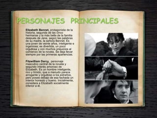 PERSONAJES PRINCIPALES
Elizabeth Bennet, protagonista de la
historia, segunda de las cinco
hermanas y la más bella de la familia
después de Jane, según las palabras
de su madre, la señora Bennet. Es
una joven de veinte años, inteligente e
ingeniosa; es divertida, un poco
orgullosa y con muchos prejuicios al
comienzo de la novela. Se deja llevar
siempre por las primeras apariencias.
Fitzwilliam Darcy, personaje
masculino central de la novela y
segundo interés amoroso de
Elizabeth. Es un hombre inteligente,
rico y tímido, que a menudo parece
arrogante y orgulloso a los extraños,
pero posee debajo de esa fachada un
interior honesto y bueno. Inicialmente,
considera a Elizabeth socialmente
inferior a él.
 