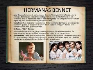 HERMANAS BENNET
• Jane Bennet, la mayor de las hermanas Bennet. Tiene veintitrés años de edad al
principio de la novela y es considerada generalmente la más hermosa de las
hermanas. Ella es incapaz de creer lo peor de la gente, con una personalidad tímida,
ingenua y pura de sentimientos; ve solo lo bueno.
• Mary Bennet, la más seria y sentenciosa de las hermanas Bennet. Es la única de las
hermanas que no es atractiva, lo que le da un carácter amargado debido a las
comparaciones a las que la someten.
• Catherine "Kitty" Bennet,
• Imita todo lo que Lydia hace y se muestra desproporcionadamente celosa .Se
caracteriza por ser tan vanidosa y materialista como su hermana menor.
• Lydia Bennet, Tiene quince años cuando comienza la narración. Lydia es muy coqueta,
inocente, cabezota e imprudente. Es una holgazana, dedicada a seguir sus caprichos
frívolos, especialmente la caza de los oficiales acuartelados
 