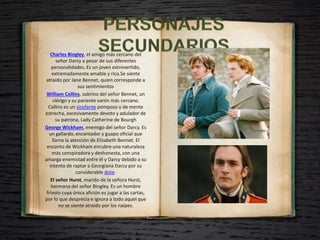 Charles Bingley, el amigo más cercano del
señor Darcy a pesar de sus diferentes
personalidades. Es un joven extrovertido,
extremadamente amable y rico.Se siente
atraído por Jane Bennet, quien corresponde a
sus sentimientos
William Collins, sobrino del señor Bennet, un
clérigo y su pariente varón más cercano.
Collins es un sicofante pomposo y de mente
estrecha, excesivamente devoto y adulador de
su patrona, Lady Catherine de Bourgh
George Wickham, enemigo del señor Darcy. Es
un gallardo, encantador y guapo oficial que
llama la atención de Elizabeth Bennet. El
encanto de Wickham encubre una naturaleza
más conspiradora y deshonesta, con una
amarga enemistad entre él y Darcy debido a su
intento de raptar a Georgiana Darcy por su
considerable dote.
El señor Hurst, marido de la señora Hurst,
hermana del señor Bingley. Es un hombre
frívolo cuya única afición es jugar a las cartas,
por lo que desprecia e ignora a todo aquel que
no se siente atraído por los naipes.
 
