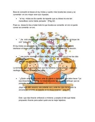 Baco le concedió el deseo al rey midas y cuanto más tocaba las cosas y se
convertían en oro mayor eran sus riquezas.
 ´´el rey midas se dio cuenta de repente que su deseo no era tan
maravilloso como había pensado ´´(Pág.32)
Pues su deseo lo iba a matar todo lo que tocaba se convertía en oro si quería
comer se convertía en oro.
 ´´ ¡he sido un codicioso loco!¡deshaz mi deseo!¡libérame de mi toque de
oro!´´(pág. 33)
El rey midas se arrepiente de lo codicioso que fue su deseo Baco decide
deshacer el deseo pero se sintió alegre de que hubiera aprendido la lección.
 ´´ una noche mientras el barco del rey ceix navegaba por el mar las olas
comenzaron.
¡Retiren los remos!¡arreen las velas! Grito el capitán ´´ (pág. 36)
La tormenta que se acercaba hizo que los hombres no escucharan y el barco
naufrago causando la muerte de todos.
 ´´¿Quién eres tú para venir ante mi puerta a decirme lo que debo hacer ?¡si
esa diosa tiene al menos la mitad del poder que la gente atribuye que se
presente aquí y lo demuestre!
¡Aquí esta ella! anuncio una potente voz y ante los ojos de la joven la
anciana se convirtió al instante en la diosa minerva´´ (pág.44)
Esto que dijo Aracne enfureció a minerva y acepto el reto que había
propuesto Aracne para saber quién era la mejor tejedora.
 