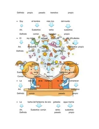 Definido propio pasado transitivo propio
 Soy el hombre más rico del mundo
Art. Sustantivo verbo sustantivo
Definido común transitivo propio
 El rey midas se puso de pie con dificultades
Art. Sustantivo verbo verbo sustantivo propio
Definido común pasado transitivo
 Baco apareció de pronto en el jardín del palacio
Sustantivo verbo art. Sustantivo propio
Común pasado definido
 La estrella de la mañana no brillo al amanecer
Art. Sustantivo verbo sustantivo
Definido común pasado propio
 La barba del fantasma de ceix goteaba agua marina
Art. Sustantivo común verbo sustantivo
Definido pasado propio
 