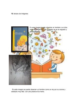 10. lectura de imágenes
En esta imagen puedo observar un hombre o un dios
ardiendo en llamas y en su rostro se ve la angustia y
desesperación.
En esta imagen se puede observar un hombre como un rey por su corona y
vestidura muy feliz con una piedra en la mano.
 