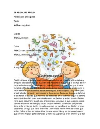 EL ARBOL DE APOLO
Personajes principales
Apolo
MORAL: orgulloso,
Cupido
MORAL: sincero
Dafne
FISICO: con cabello desaliñado con una vestidura salvaje
MORAL: temerosa y amable
3. argumento de la obra
EL CARRO DEL DIOS SOL
Faetón al llegar al palacio se dirigió al trono del dios sol y al estar ahí se inclinó y
pregunto al dios sol si el era su padre él le respondió que sí que él era hijo de él y
de la ninfa climenea el dios sol le dijo que le pidiera cualquier cosa que él se la
cumpliría el le dijo que solo le pedía una cosa que quería darle luz al día como lo
hacía helios el dios sol temía de que esto llegara a una tragedia tal y como paso
al salir el color carmesí y esconderse la diosa aurora faetón se dispuso a darle luz
al día helios le advirtió que no debía de distraerse en el camino y seguir el camino
siempre de la mitad pues sus caballos eran tan fuertes y ardían en calor faetón
no lo quiso escuchar y siguió a su ambición por conseguir lo que su padre poseía
pero en el camino se distrajo y causo un gran incendio por el cielo y el planeta
tierra ardía en llamas faetón no pudo controlar los caballos al ver Júpiter el gran
caos lanzo un rayo que salvo a la tierra pero faetón murió entre las llamas que
ardían helios el dios sol estuvo triste durante varios días y las personas tuvieron
que prender fogatas para calentarse y darse luz Júpiter fue a ver a helios y le dijo
 