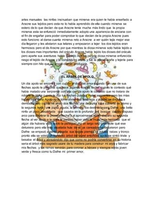 artes manuales las ninfas insinuaban que minerva era quien le había enseñado a
Aracne sus tejidos pero esta no lo había aprendido de ella cuando minerva se
estero de lo que decían de que Aracne tenía mucha más lindo que la propia
minerva esta se enfureció inmediatamente adopto una apariencia de anciana con
el fin de engañar para poder comprobar lo que decían de la propia Aracne pues
esto funciono al darse cuanta minerva reto a Aracne a ver quién tejía mejor ese
dia llegaron y les alistaron sus telares y empezaron a tejer los dos tejidos eran
hermosos pero el de Aracne por que mientras la diosa minerva solo había tejido a
los dioses mas importantes del oráculo Aracne había tejido los dioses del oráculo
pero aparte sus aventuras había ganado Aracne pero la diosa minerva enfurecida
rasgo el tejido de Aracne y la convirtió en araña y fue la primer araña y tejería para
siempre con hilo que su propio cuerpo produciría.
EL ARBOL DE APOLO
Un día apolo se encontró con cupido el dios del amor jugando con una de sus
flechas apolo le pregunta que hace jugando con su flecha cupido le contesto qué
había matado una serpiente con ella con ira apolo le contesto que no tratara de
robarle la gloria cupido le dijo tus flechas puedes matar serpientes pero las mías
hacen más daño Apolo no lo tomo como una amenaza y cupido se dispuso a
demostrárselo cupido se alisto dos flechas una de punta toba cubierta de plomo y
la segunda tenía una punta aguda, la primera iba destinada para Dafne una bella
ninfa un poco desaliñada que cazaba en lo profundo del bosque cupido dispuso
arco para disparar la primera flecha y al aproximarse apolo disparo su segunda
flecha al ver apolo a la ninfa le pareció haber visto la mujer más hermosa que el
algún día hubiera visto apolo la persiguió por un largo rato gritándole qué ese
detuviera pero ella muy asustada huía de el ya cansados se detuvieron pero
Dafne se empezó a sentir pesada sus largas piernas se volvías raíces y tronco
pronto ella se volvió un frondoso árbol del laurel entonces apolo se sintió triste y
besaba el árbol y abrazándolo dijo que como no podría convertirse en su historia
seria el árbol más sagrado usare de tu madera para construir mi arpa y fabricar
mis flechas y tus ramas servirán para coronar a héroes y siempre serás joven
verde y fresca como tu Dafne mi primer amor.
 