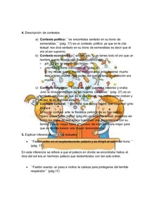 4. Descripción de contextos
a) Contexto político: ´´se encontraba sentado en su trono de
esmeraldas.´´ (pág. 17) es un contexto político ya que en la cita
textual nos dice sentado en su trono de esmeraldas es decir que el
era el ser supremo.
b) Contexto económico : ´´-amigo mío, tú ya tienes todo el oro que un
hombre puede desear-dijo Baco decepcionado
- ¡oh no! ¡no lo tengo!- dijo midas-
- ¡uno nunca tiene suficiente oro! (pág.30)
El rey midas quería mucho más oro para enriquecerse mucho
más y tener mucho más poder del que ya tenía su ambición era
mucha.
c) Contexto religioso: ´´Todos los días quemaba incienso y oraba
Juno la diosa protectora de las mujeres cansadas´´ (pág. 37) es un
contexto religioso ya que en la cita textual nos indica como oraban y
tenían fe en la diosa Juno.
d) Contexto cultural: ´´-¡promete que nunca tendré que casarme! grito
Dafne
El rey río confuso ante la frenética petición de su hija replico:
-¡pero quiero tener nietos! (pág.49) en esta cita textual podemos ver
como los reyes de esa época buscaban una dependencia con su
familia y entre mayor fuera el número de miembros era mejor para
que su familia tuviera una mayor descendencia.
5. Explicar inferencias con citas textuales
 ´´Faetón entro en el resplandeciente palacio y se dirigió al salón del trono ´´
(pág. 17 )
En esta inferencia se refiere a que el palacio en donde se encontraba helios el
dios del sol era un hermoso palacio que deslumbraba con tan solo entrar.
 ´´Faetón avanzo un paso e inclino la cabeza para protegerse del terrible
resplandor´´ (pág.17)
 