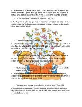 En esta inferencia se refiere que al decir ´´inclino la cabeza para protegerse del
terrible resplandor´´ quiere decir que helios el dios del sol tenía una corona que
brillaba tanto con los resplandecientes rayos de su corona encandila a faetón.
 ´´Todo ardía como calentando al rojo vivo´´ (pág.24)
Esta inferencia se refiriere a que todo de incendiaba provocado por faetón la tierra
estaba a punto de destruirse desiertos, lagunas, bosques estaban en llamas y la
gente solo buscaba refugio.
 ´´ ¡Mi deseo se ha hecho realidad!¡ gracias!¡gracias! ´´ (pág. 30)
En esta inferencia se refiere a que con esta expresión el rey midas le agradecía al
dios Baco por haberle dado el don de convertir todo lo que tocaba en oro y así se
convertiría en el hombre más rico del mundo.
 ´´Minerva se limitó a lanzarle una mirada de fuego a la joven´´ (pág. 45)
La diosa minerva quería intimidar a su oponente a Aracne para que ella se
sintiera inferior y no pudiera tejer con la misma confianza
 ´´Dafne seguía corriendo, con los muslos desnudos al sol y con el cabello
salvaje al viento´´ (pág. 50-51)
En esta inferencia se refiere a que Dafne mientras corría nos quiere tratar de
describir de que ella podría ir en un vestido corto y su cabello estaba desaliñado y
mientras corría este se movía con el viento.
 ´´siempre serás joven y verde,tu,Dafne, mi primer amor ´´(pág. 53)
Esta inferencia hace referencia que así Dafne se hubiera convertido el árbol el
seguiría cuidándola e iba a tener vida por muchos años siempre iba a estar joven
y fresca bella como ella.
 