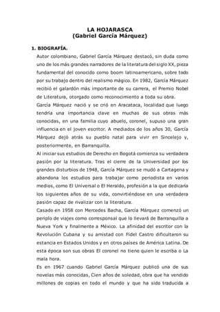 LA HOJARASCA
(Gabriel García Márquez)
1. BIOGRAFÍA.
Autor colombiano, Gabriel García Márquez destacó, sin duda como
uno de los más grandes narradores de la literatura del siglo XX, pieza
fundamental del conocido como boom latinoamericano, sobre todo
por su trabajo dentro del realismo mágico. En 1982, García Márquez
recibió el galardón más importante de su carrera, el Premio Nobel
de Literatura, otorgado como reconocimiento a toda su obra.
García Márquez nació y se crió en Aracataca, localidad que luego
tendría una importancia clave en muchas de sus obras más
conocidas, en una familia cuyo abuelo, coronel, supuso una gran
influencia en el joven escritor. A mediados de los años 30, García
Márquez dejó atrás su pueblo natal para vivir en Sincelejo y,
posteriormente, en Barranquilla.
Al iniciar sus estudios de Derecho en Bogotá comienza su verdadera
pasión por la literatura. Tras el cierre de la Universidad por los
grandes disturbios de 1948, García Márquez se mudó a Cartagena y
abandona los estudios para trabajar como periodista en varios
medios, como El Universal o El Heraldo, profesión a la que dedicaría
los siguientes años de su vida, convirtiéndose en una verdadera
pasión capaz de rivalizar con la literatura.
Casado en 1958 con Mercedes Bacha, García Márquez comenzó un
periplo de viajes como corresponsal que lo llevará de Barranquilla a
Nueva York y finalmente a México. La afinidad del escritor con la
Revolución Cubana y su amistad con Fidel Castro dificultaron su
estancia en Estados Unidos y en otros países de América Latina. De
esta época son sus obras El coronel no tiene quien le escriba o La
mala hora.
Es en 1967 cuando Gabriel García Márquez publicó una de sus
novelas más conocidas, Cien años de soledad, obra que ha vendido
millones de copias en todo el mundo y que ha sido traducida a
 