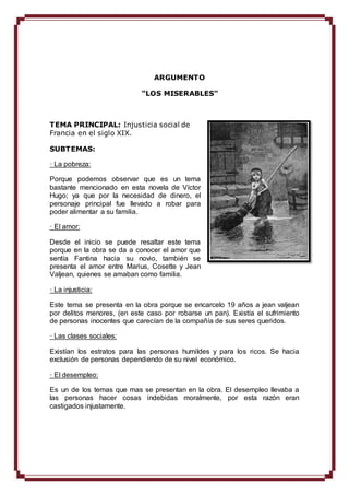 ARGUMENTO 
“LOS MISERABLES” 
TEMA PRINCIPAL: Injusticia social de 
Francia en el siglo XIX. 
SUBTEMAS: 
· La pobreza: 
Porque podemos observar que es un tema 
bastante mencionado en esta novela de Víctor 
Hugo; ya que por la necesidad de dinero, el 
personaje principal fue llevado a robar para 
poder alimentar a su familia. 
· El amor: 
Desde el inicio se puede resaltar este tema 
porque en la obra se da a conocer el amor que 
sentía Fantina hacia su novio, también se 
presenta el amor entre Marius, Cosette y Jean 
Valjean, quienes se amaban como familia. 
· La injusticia: 
Este tema se presenta en la obra porque se encarcelo 19 años a jean valjean 
por delitos menores, (en este caso por robarse un pan). Existía el sufrimiento 
de personas inocentes que carecían de la compañía de sus seres queridos. 
· Las clases sociales: 
Existían los estratos para las personas humildes y para los ricos. Se hacia 
exclusión de personas dependiendo de su nivel económico. 
· El desempleo: 
Es un de los temas que mas se presentan en la obra. El desempleo llevaba a 
las personas hacer cosas indebidas moralmente, por esta razón eran 
castigados injustamente. 
 